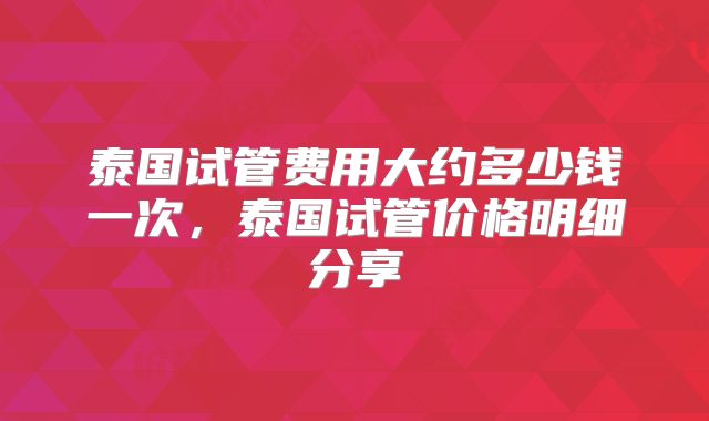 泰国试管费用大约多少钱一次,泰国试管价格明细分享