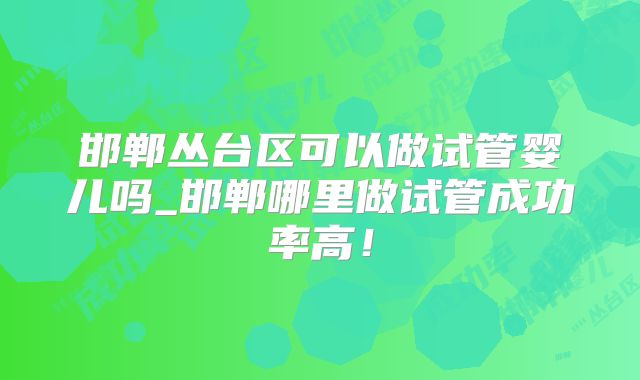 邯郸丛台区可以做试管婴儿吗_邯郸哪里做试管成功率高!