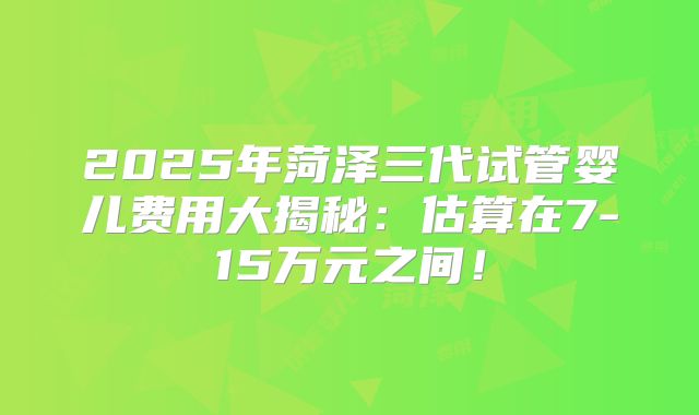 2025年菏泽三代试管婴儿费用大揭秘：估算在7-15万元之间！