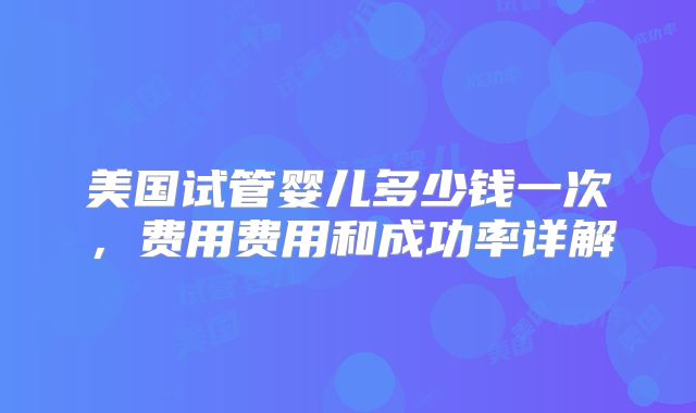 美国试管婴儿多少钱一次,费用费用和成功率详解