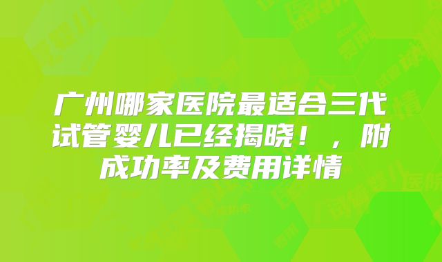 广州哪家医院最适合三代试管婴儿已经揭晓!,附成功率及费用详情
