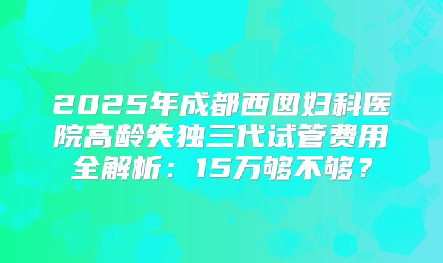2025年成都西囡妇科医院高龄失独三代试管费用全解析:15万够不够?