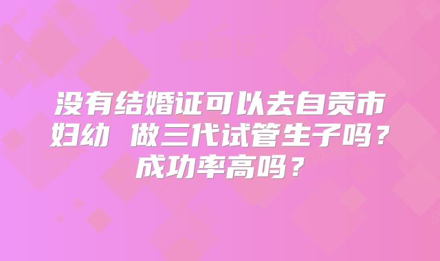没有结婚证可以去自贡市妇幼 做三代试管生子吗?成功率高吗?