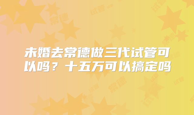 未婚去常德做三代试管可以吗？十五万可以搞定吗
