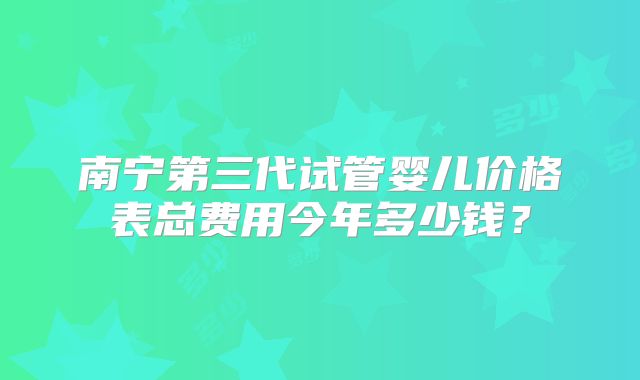 南宁第三代试管婴儿价格表总费用今年多少钱?