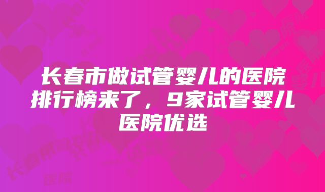 长春市做试管婴儿的医院排行榜来了,9家试管婴儿医院优选