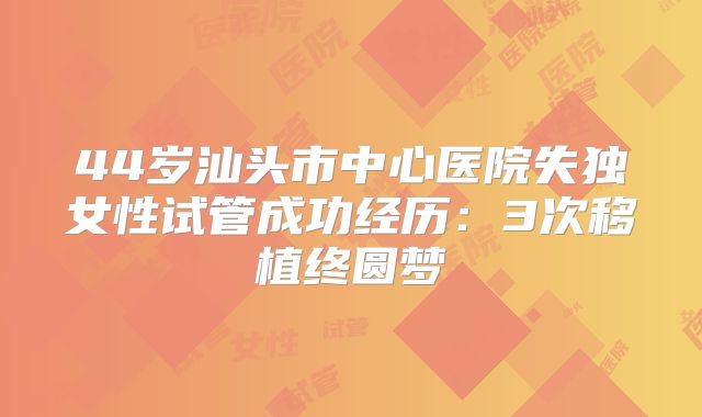 44岁汕头市中心医院失独女性试管成功经历:3次移植终圆梦