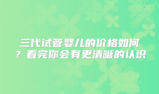 三代试管婴儿的价格如何?看完你会有更清晰的认识