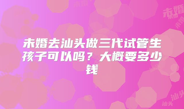 未婚去汕头做三代试管生孩子可以吗？大概要多少钱
