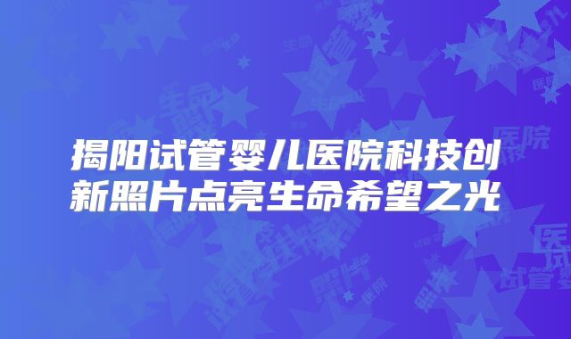 揭阳试管婴儿医院科技创新照片点亮生命希望之光