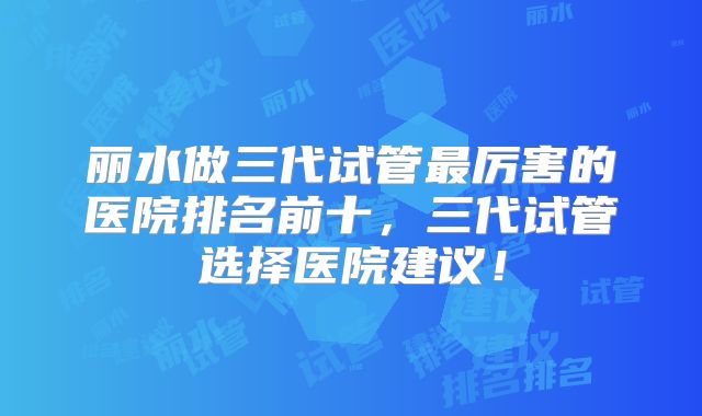 丽水做三代试管最厉害的医院排名前十,三代试管选择医院建议!