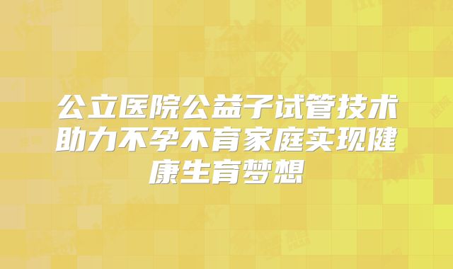 公立医院公益子试管技术助力不孕不育家庭实现健康生育梦想