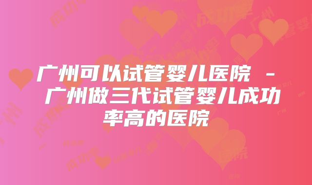 广州可以试管婴儿医院 - 广州做三代试管婴儿成功率高的医院