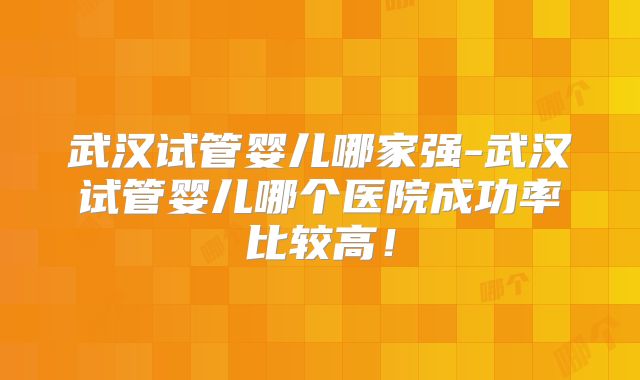 武汉试管婴儿哪家强-武汉试管婴儿哪个医院成功率比较高！