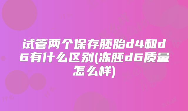 试管两个保存胚胎d4和d6有什么区别(冻胚d6质量怎么样)