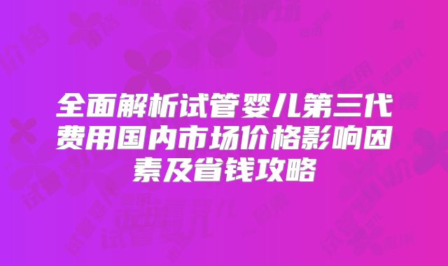 全面解析试管婴儿第三代费用国内市场价格影响因素及省钱攻略