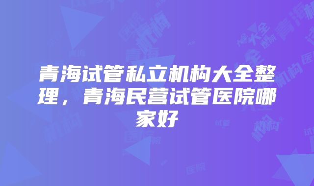青海试管私立机构大全整理,青海民营试管医院哪家好
