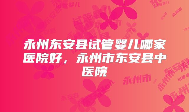 永州东安县试管婴儿哪家医院好，永州市东安县中医院