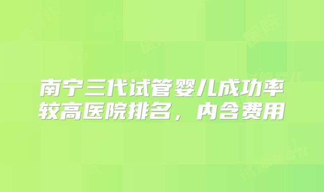 南宁三代试管婴儿成功率较高医院排名,内含费用