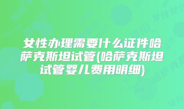 女性办理需要什么证件哈萨克斯坦试管(哈萨克斯坦试管婴儿费用明细)