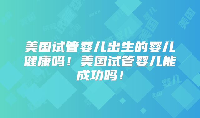 美国试管婴儿出生的婴儿健康吗!美国试管婴儿能成功吗!