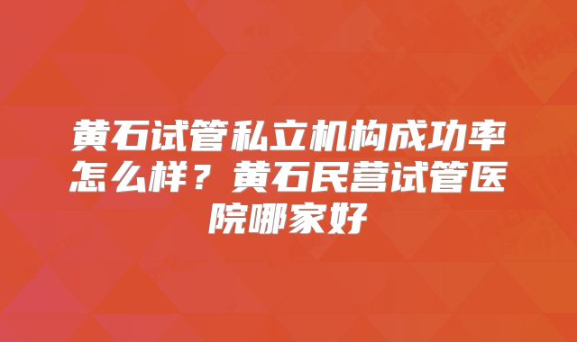 黄石试管私立机构成功率怎么样?黄石民营试管医院哪家好