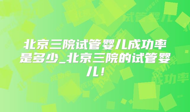 北京三院试管婴儿成功率是多少_北京三院的试管婴儿！