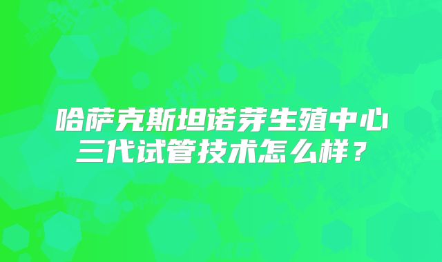 哈萨克斯坦诺芽生殖中心三代试管技术怎么样？