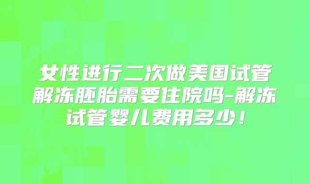 女性进行二次做美国试管解冻胚胎需要住院吗-解冻试管婴儿费用多少！
