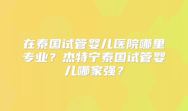 在泰国试管婴儿医院哪里专业?杰特宁泰国试管婴儿哪家强?