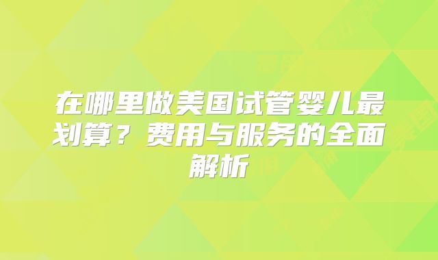 在哪里做美国试管婴儿最划算?费用与服务的全面解析