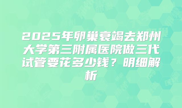 2025年卵巢衰竭去郑州大学第三附属医院做三代试管要花多少钱?明细解析