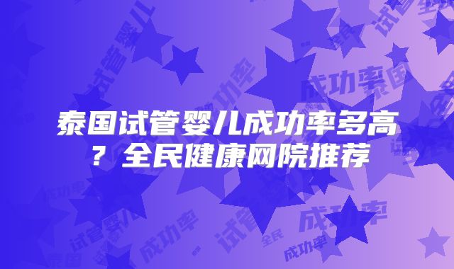 泰国试管婴儿成功率多高？全民健康网院推荐