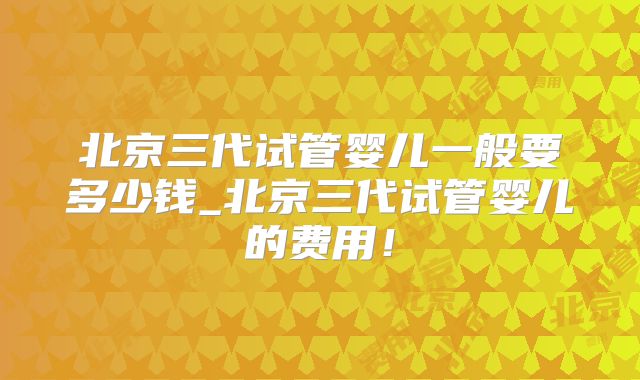 北京三代试管婴儿一般要多少钱_北京三代试管婴儿的费用！