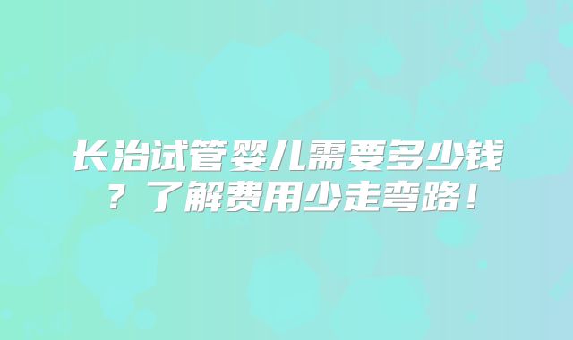 长治试管婴儿需要多少钱?了解费用少走弯路!