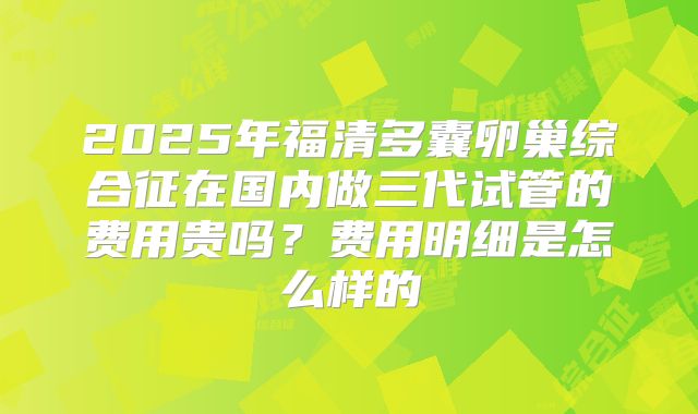 2025年福清多囊卵巢综合征在国内做三代试管的费用贵吗?费用明细是怎么样的