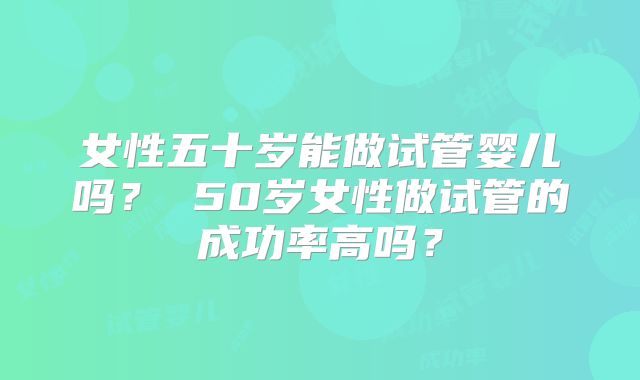 女性五十岁能做试管婴儿吗? 50岁女性做试管的成功率高吗?