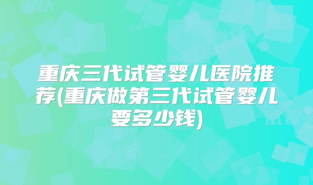 重庆三代试管婴儿医院推荐(重庆做第三代试管婴儿要多少钱)