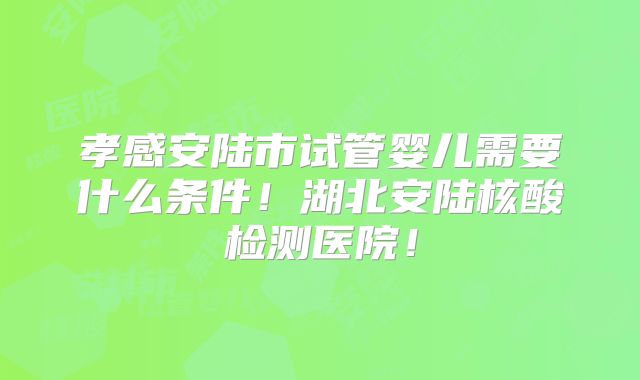 孝感安陆市试管婴儿需要什么条件！湖北安陆核酸检测医院！