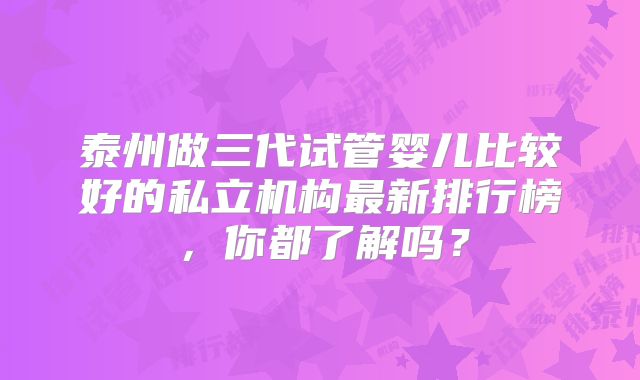 泰州做三代试管婴儿比较好的私立机构最新排行榜,你都了解吗?