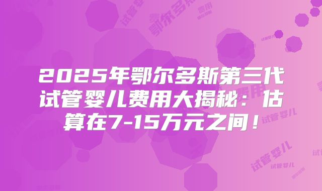 2025年鄂尔多斯第三代试管婴儿费用大揭秘：估算在7-15万元之间！