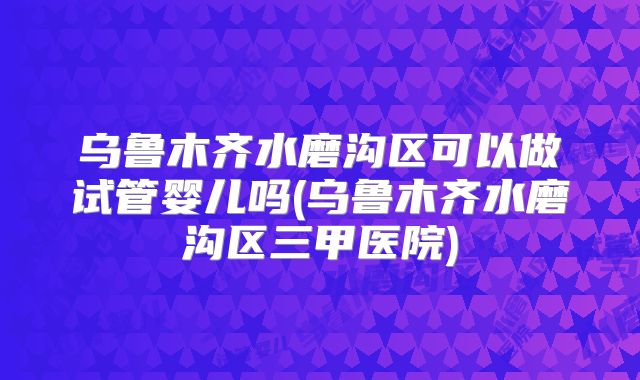 乌鲁木齐水磨沟区可以做试管婴儿吗(乌鲁木齐水磨沟区三甲医院)