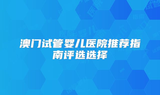 澳门试管婴儿医院推荐指南评选选择
