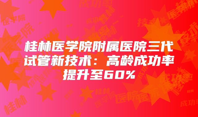 桂林医学院附属医院三代试管新技术:高龄成功率提升至60%