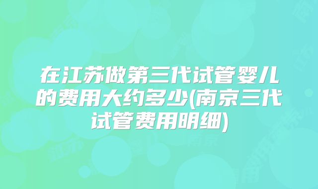在江苏做第三代试管婴儿的费用大约多少(南京三代试管费用明细)