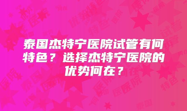 泰国杰特宁医院试管有何特色？选择杰特宁医院的优势何在？
