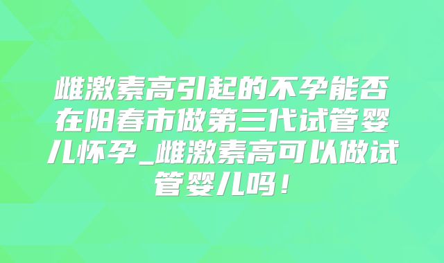 雌激素高引起的不孕能否在阳春市做第三代试管婴儿怀孕_雌激素高可以做试管婴儿吗!