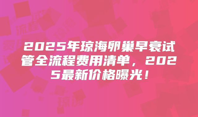 2025年琼海卵巢早衰试管全流程费用清单,2025最新价格曝光!