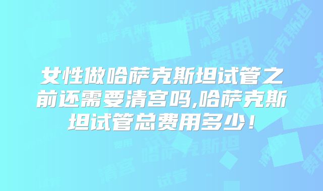女性做哈萨克斯坦试管之前还需要清宫吗,哈萨克斯坦试管总费用多少！