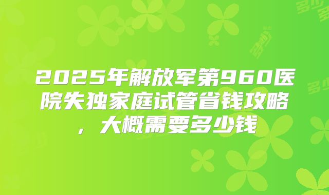 2025年解放军第960医院失独家庭试管省钱攻略，大概需要多少钱